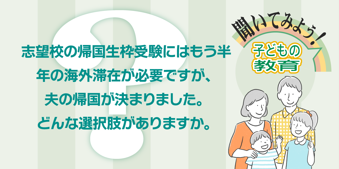 志望校の帰国生枠受験にはもう半年の海外滞在が必要ですが、夫の帰国が決まりました。どんな選択肢がありますか。