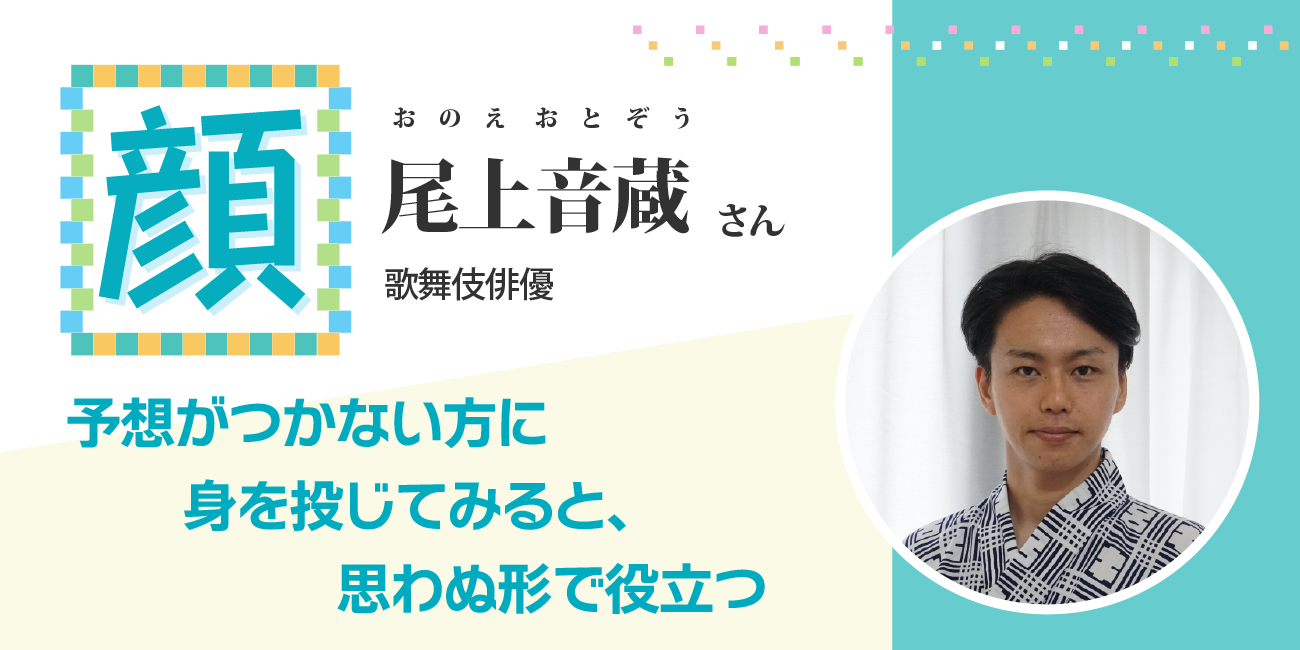 予想がつかない方に身を投じてみると、思わぬ形で役立つ　歌舞伎俳優　尾上音蔵さん