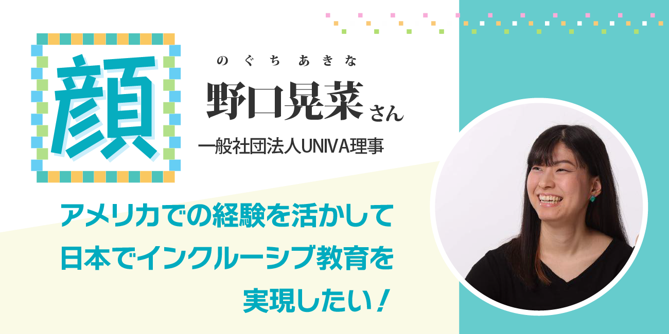 アメリカでの経験を活かして、日本でインクルーシブ教育を実現したい!一般社団法人UNIVA理事 野口晃菜さん