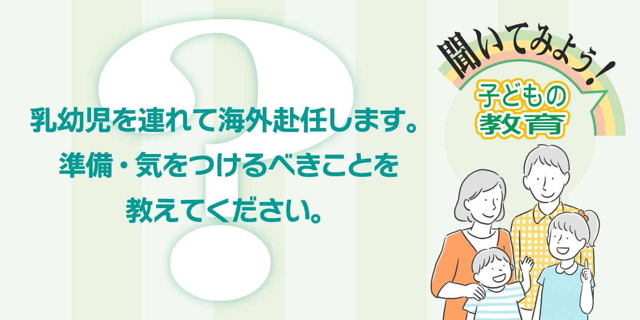乳幼児を連れて海外赴任しますが、準備を含め、気をつけるべきことを教えてください。
