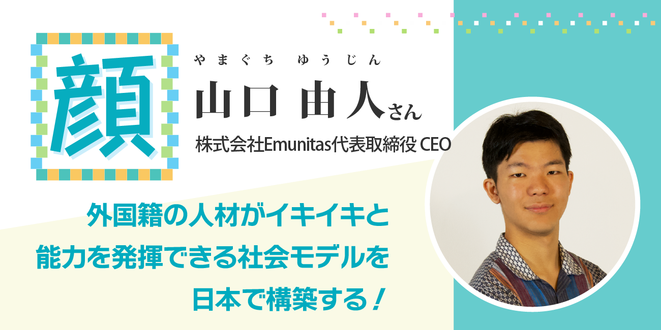 外国籍の人材がイキイキと能力を発揮できる社会モデルを日本で構築する！ 株式会社Emunitas代表取締役CEO 山口由人さん