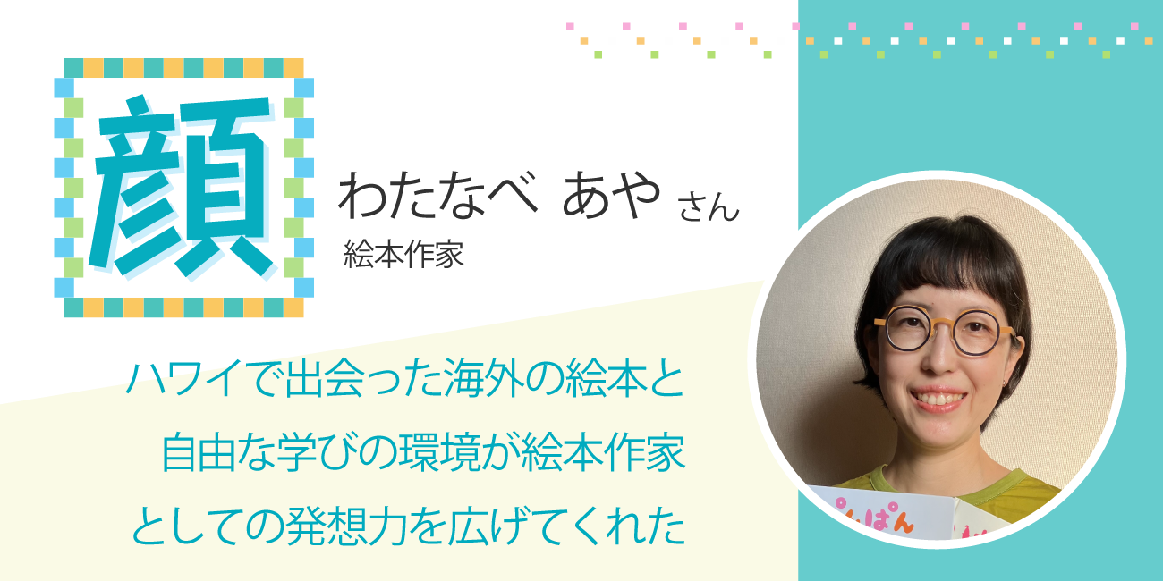 ハワイで出会った海外の絵本と自由な学びの環境が絵本作家としての発想力を広げてくれた　絵本作家 わたなべあやさん